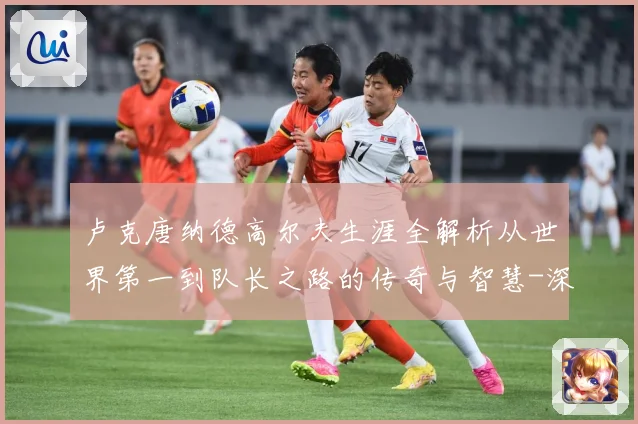 卢克唐纳德高尔夫生涯全解析从世界第一到队长之路的传奇与智慧-深度解析