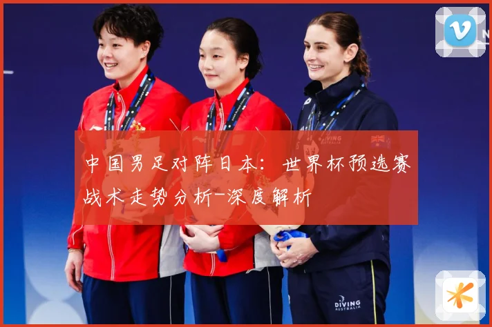 中国男足对阵日本：世界杯预选赛战术走势分析-深度解析