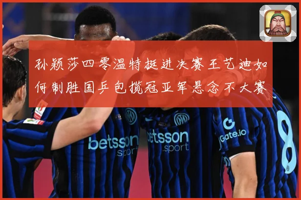 孙颖莎四零温特挺进决赛王艺迪如何制胜国乒包揽冠亚军悬念不大赛场解读-深度解析