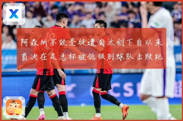 阿森纳不敌圣徒遭淘汰创下自以来首次在足总杯被低级别球队击败纪战术观察-深度解析