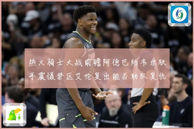 热火骑士大战前瞻阿德巴约韦尔联手震慑禁区艾伦复出能否助队复仇赛场复盘-深度解析