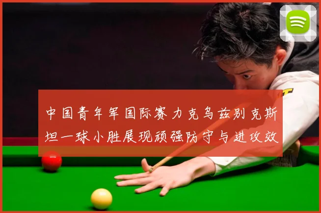 中国青年军国际赛力克乌兹别克斯坦一球小胜展现顽强防守与进攻效数据研判-深度解析