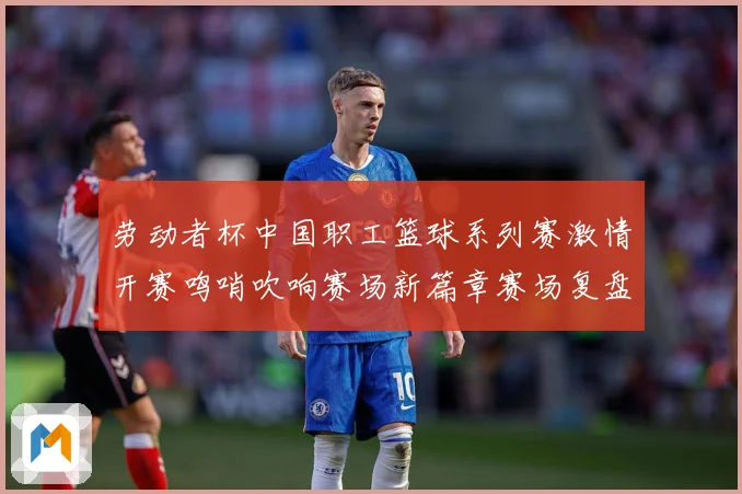 劳动者杯中国职工篮球系列赛激情开赛鸣哨吹响赛场新篇章赛场复盘-深度解析