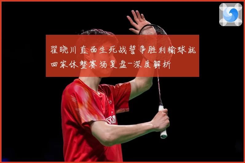 翟晓川直面生死战誓争胜利输球就回家休整赛场复盘-深度解析