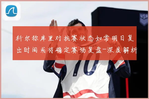 科尔称库里对抗赛状态如常明日复出时间或将确定赛场复盘-深度解析