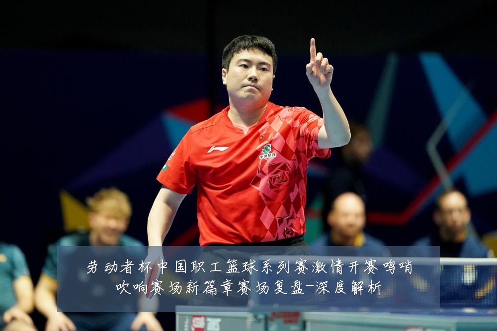 劳动者杯中国职工篮球系列赛激情开赛鸣哨吹响赛场新篇章赛场复盘-深度解析