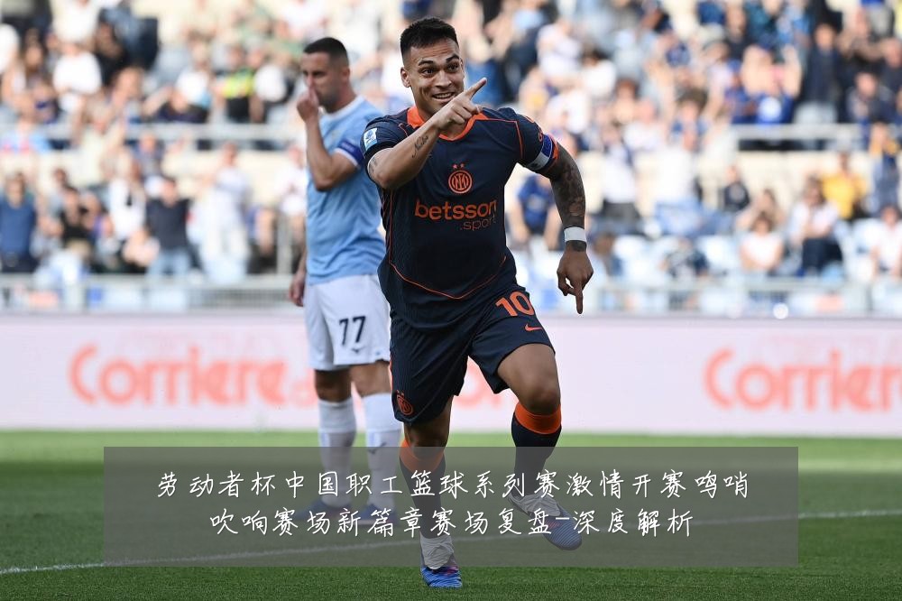 劳动者杯中国职工篮球系列赛激情开赛鸣哨吹响赛场新篇章赛场复盘-深度解析