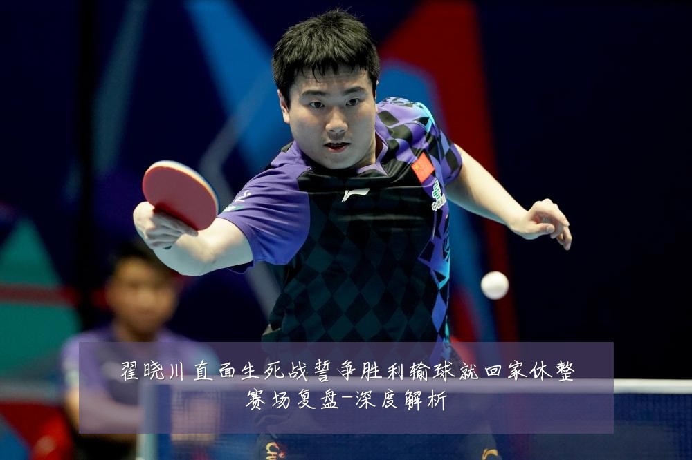 翟晓川直面生死战誓争胜利输球就回家休整赛场复盘-深度解析